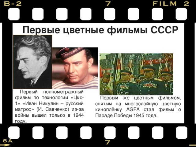 Первые цветные фильмы СССР Первый полнометражный фильм по технологии «Цкс-1» «Иван Никулин – русский матрос» (И. Савченко) из-за войны вышел только в 1944 году. Первым же цветным фильмом, снятым на многослойную цветную киноплёнку АGFA стал фильм о Параде Победы 1945 года. 