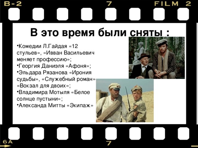В это время были сняты : Комедии Л.Гайдая «12 стульев», «Ивван Васильевич меняет профессию»; Георгия Даниэля «Афоня»; Эльдара Рязанова «Ирония судьбы», «Служебный роман», «Вокзал для двоих»; Владимира Мотыля «Белое солнце пустыни»; Александа Митты «Экипаж» 