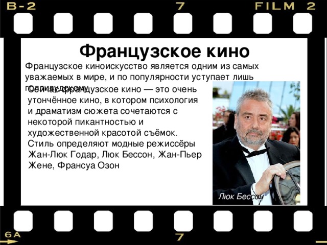 Французское кино Французское киноискусство является одним из самых уважаемых в мире, и по популярности уступает лишь голливудскому Сейчас французское кино — это очень утончённое кино, в котором психология и драматизм сюжета сочетаются с некоторой пикантностью и художественной красотой съёмок. Стиль определяют модные режиссёры Жан-Люк Годар, Люк Бессон, Жан-Пьер Жене, Франсуа Озон Люк Бес сон 