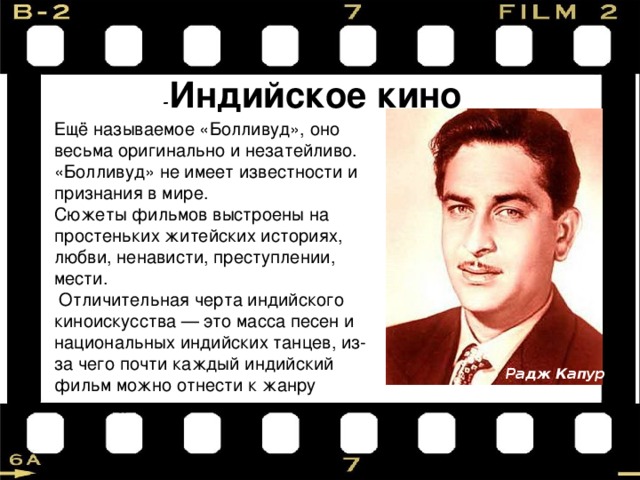 - Индийское кино Ещё называемое «Болливуд», оно весьма оригинально и незатейливо. «Болливуд» не имеет известности и признания в мире. Сюжеты фильмов выстроены на простеньких житейских историях, любви, ненависти, преступлении, мести.  Отличительная черта индийского киноискусства — это масса песен и национальных индийских танцев, из-за чего почти каждый индийский фильм можно отнести к жанру мюзикла. Радж Капур 