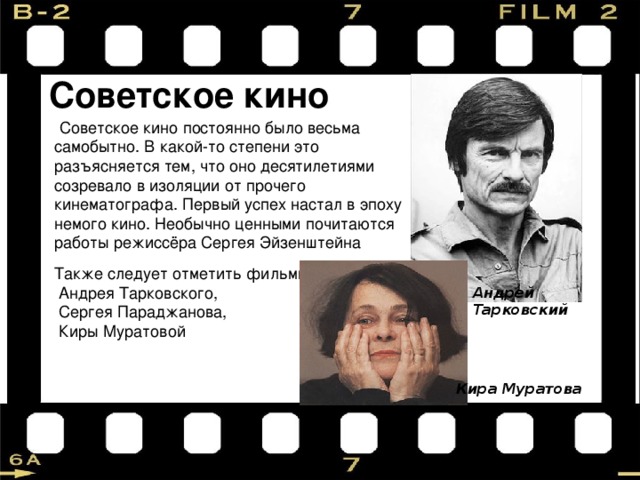 Советское кино  Советское кино постоянно было весьма самобытно. В какой-то степени это разъясняется тем, что оно десятилетиями созревало в изоляции от прочего кинематографа. Первый успех настал в эпоху немого кино. Необычно ценными почитаются работы режиссёра Сергея Эйзенштейна Также следует отметить фильмы  Андрея Тарковского,  Сергея Параджанова,  Киры Муратовой Андрей Тарковский Кира Муратова 