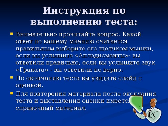 Инструкция по выполнению теста: Внимательно прочитайте вопрос. Какой ответ по вашему мнению считается правильным выберите его щелчком мышки, если вы услышите «Аплодисменты»- вы ответили правильно, если вы услышите звук «Граната» - вы ответили не верно. По окончанию теста вы увидите слайд с оценкой. Для повторения материала после окончания теста и выставления оценки имеется справочный материал. 