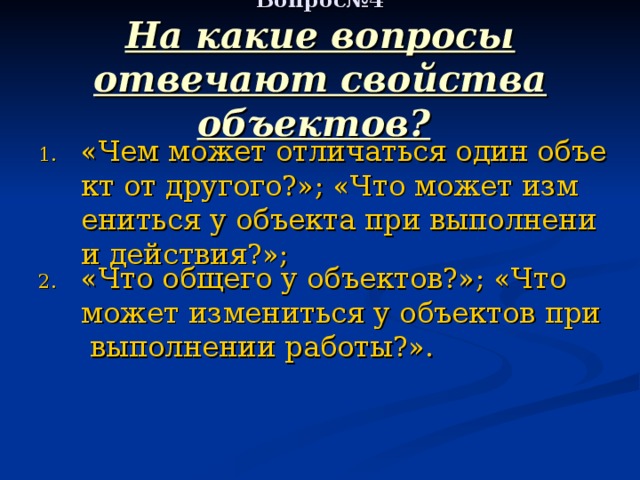     Вопрос№4  На какие вопросы отвечают свойства объектов?       «Чем может отличаться один объект от другого?»; «Что может измениться у объекта при выполнении действия?»; «Что общего у объектов?»; «Что может измениться у объектов при выполнении работы?». 