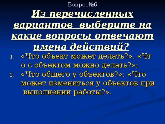   Вопрос№6  Из перечисленных вариантов выберите на какие вопросы отвечают имена действий?  «Что объект может делать?», «Что с объектом можно делать?»; «Что общего у объектов?»; «Что может измениться у объектов при выполнении работы?». 