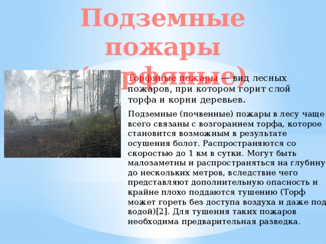 Подземные пожары (торфяные) Торфяные пожары — вид лесных пожаров, при котором горит слой торфа и корни деревьев. Подземные (почвенные) пожары в лесу чаще всего связаны с возгоранием торфа, которое становится возможным в результате осушения болот. Распространяются со скоростью до 1 км в сутки. Могут быть малозаметны и распространяться на глубину до нескольких метров, вследствие чего представляют дополнительную опасность и крайне плохо поддаются тушению (Торф может гореть без доступа воздуха и даже под водой)[2]. Для тушения таких пожаров необходима предварительная разведка. 