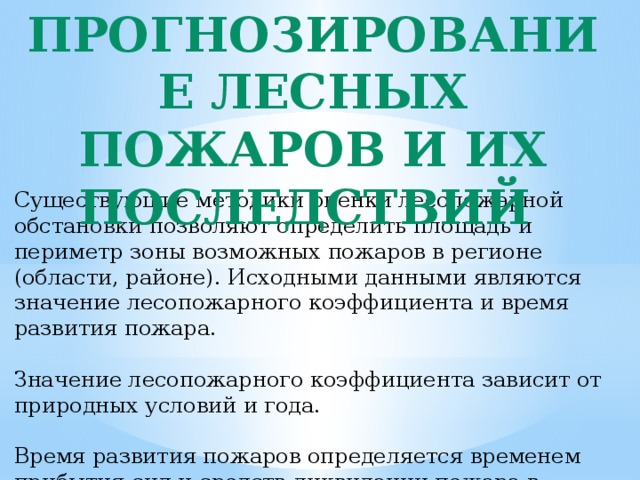 Прогнозирование лесных пожаров и их последствий Существующие методики оценки лесопожарной обстановки позволяют определить площадь и периметр зоны возможных пожаров в регионе (области, районе). Исходными данными являются значение лесопожарного коэффициента и время развития пожара. Значение лесопожарного коэффициента зависит от природных условий и года. Время развития пожаров определяется временем прибытия сил и средств ликвидации пожара в лесопожарную зону. 