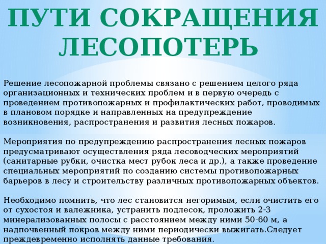 Пути сокращения лесопотерь Решение лесопожарной проблемы связано с решением целого ряда организационных и технических проблем и в первую очередь с проведением противопожарных и профилактических работ, проводимых в плановом порядке и направленных на предупреждение возникновения, распространения и развития лесных пожаров. Мероприятия по предупреждению распространения лесных пожаров предусматривают осуществления ряда лесоводческих мероприятий (санитарные рубки, очистка мест рубок леса и др.), а также проведение специальных мероприятий по созданию системы противопожарных барьеров в лесу и строительству различных противопожарных объектов. Необходимо помнить, что лес становится негоримым, если очистить его от сухостоя и валежника, устранить подлесок, проложить 2-3 минерализованных полосы с расстоянием между ними 50-60 м, а надпочвенный покров между ними периодически выжигать.Следует преждевременно исполнять данные требования. 