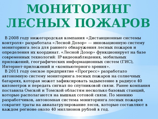 Мониторинг лесных пожаров  В 2008 году нижегородская компания «Дистанционные системы контроля» разработала «Лесной Дозор» — инновационную систему мониторинга леса для раннего обнаружения лесных пожаров и определения их координат. «Лесной Дозор» функционирует на базе современных технологий: IP-видеонаблюдения, мобильных приложений, географических информационных систем (ГИС), Интернет-приложений и «компьютерного зрения».  В 2011 году омское предприятие «Прогресс» разработало автономную систему мониторинга лесных пожаров на солнечных батареях, которая может зафиксировать задымление в радиусе 40 километров и передать сигнал по спутниковой связи. Ранее компания поставила Омской и Томской областям несколько базовых станций, которые располагаются на вышках сотовой связи. По мнению разработчиков, автономная система мониторинга лесных пожаров сократит траты на авиапатрулирование лесов, которые составляют в каждом регионе около 40 миллионов рублей в год. 