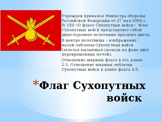 Учрежден приказом Министра обороны Российской Федерации от 27 мая 2004 г. № 150 «О флаге Сухопутных войск» Флаг Сухопутных войск представляет собой двухстороннее полотнище красного цвета. В центре полотнища – изображение малой эмблемы Сухопутных войск (золотая пылающая гренада на фоне двух перекрещенных мечей). Отношение ширины флага к его длине 2:3. Отношение ширины эмблемы Сухопутных войск к длине флага 4:5. Флаг Сухопутных войск 