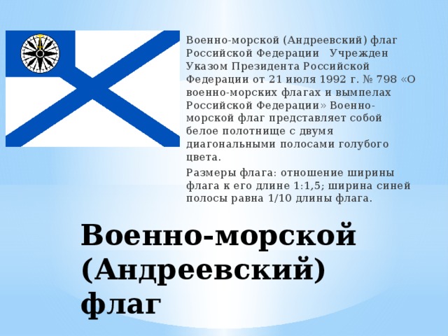 Военно-морской (Андреевский) флаг Российской Федерации Учрежден Указом Президента Российской Федерации от 21 июля 1992 г. № 798 «О военно-морских флагах и вымпелах Российской Федерации» Военно-морской флаг представляет собой белое полотнище с двумя диагональными полосами голубого цвета. Размеры флага: отношение ширины флага к его длине 1:1,5; ширина синей полосы равна 1/10 длины флага. Военно-морской (Андреевский) флаг 