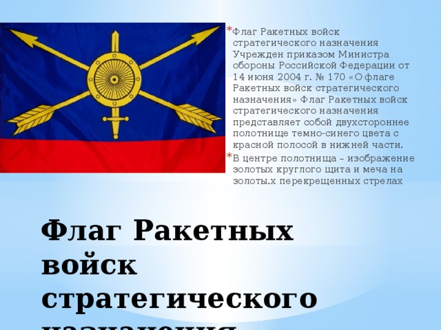 Флаг Ракетных войск стратегического назначения Учрежден приказом Министра обороны Российской Федерации от 14 июня 2004 г. № 170 «О флаге Ракетных войск стратегического назначения» Флаг Ракетных войск стратегического назначения представляет собой двухстороннее полотнище темно-синего цвета с красной полосой в нижней части. В центре полотнища – изображение золотых круглого щита и меча на золоты.х перекрещенных стрелах Флаг Ракетных войск стратегического назначения 