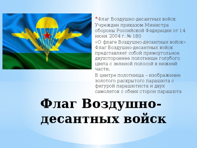 Флаг Воздушно-десантных войск Учрежден приказом Министра обороны Российской Федерации от 14 июня 2004 г. № 180 «О флаге Воздушно-десантных войск» Флаг Воздушно-десантных войск представляет собой прямоугольное двухстороннее полотнище голубого цвета с зеленой полосой в нижней части. В центре полотнища – изображение золотого раскрытого парашюта с фигурой парашютиста и двух самолетов с обеих сторон парашюта Флаг Воздушно-десантных войск 