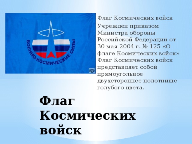 Флаг Космических войск Учрежден приказом Министра обороны Российской Федерации от 30 мая 2004 г. № 125 «О флаге Космических войск» Флаг Космических войск представляет собой прямоугольное двухстороннее полотнище голубого цвета. Флаг Космических войск 