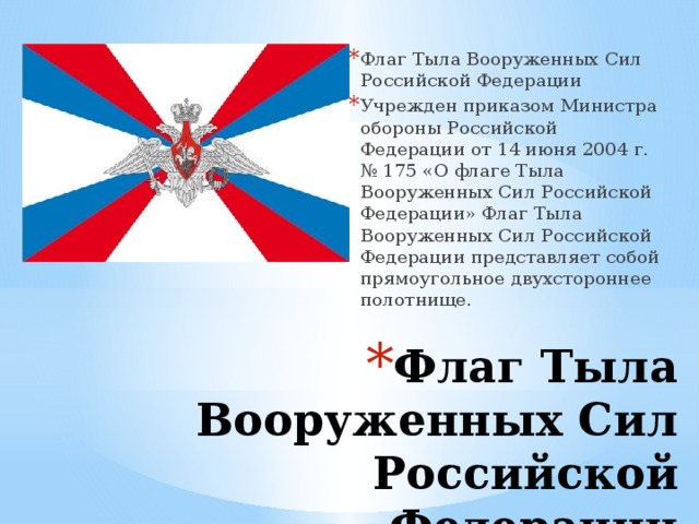 Флаг Тыла Вооруженных Сил Российской Федерации Учрежден приказом Министра обороны Российской Федерации от 14 июня 2004 г. № 175 «О флаге Тыла Вооруженных Сил Российской Федерации» Флаг Тыла Вооруженных Сил Российской Федерации представляет собой прямоугольное двухстороннее полотнище. Флаг Тыла Вооруженных Сил Российской Федерации 