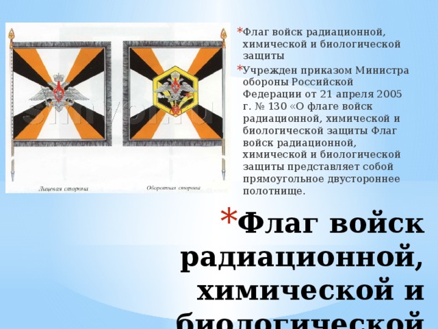 Флаг войск радиационной, химической и биологической защиты Учрежден приказом Министра обороны Российской Федерации от 21 апреля 2005 г. № 130 «О флаге войск радиационной, химической и биологической защиты Флаг войск радиационной, химической и биологической защиты представляет собой прямоугольное двустороннее полотнище. Флаг войск радиационной, химической и биологической защиты   