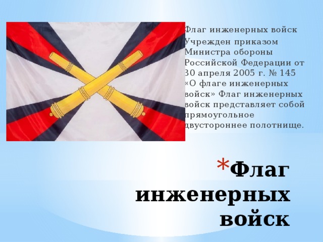 Флаг инженерных войск Учрежден приказом Министра обороны Российской Федерации от 30 апреля 2005 г. № 145 «О флаге инженерных войск» Флаг инженерных войск представляет собой прямоугольное двустороннее полотнище. Флаг инженерных войск   