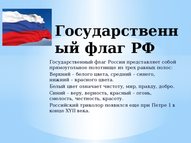 Государственный флаг РФ Государственный флаг России представляет собой прямоугольное полотнище из трех равных полос: Верхний – белого цвета, средний – синего, нижний – красного цвета. Белый цвет означает чистоту, мир, правду, добро. Синий – веру, верность, красный – огонь, смелость, честность, красоту. Российский триколор появился еще при Петре 1 в конце ХYII века. 
