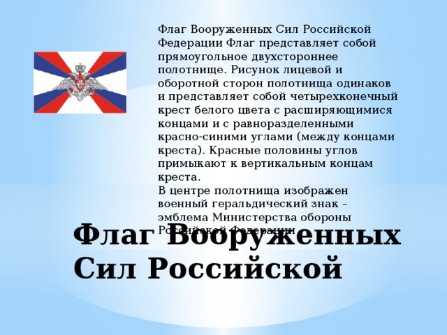 Флаг Вооруженных Сил Российской Федерации Флаг представляет собой прямоугольное двухстороннее полотнище. Рисунок лицевой и оборотной сторон полотнища одинаков и представляет собой четырехконечный крест белого цвета с расширяющимися концами и с равноразделенными красно-синими углами (между концами креста). Красные половины углов примыкают к вертикальным концам креста. В центре полотнища изображен военный геральдический знак – эмблема Министерства обороны Российской Федерации Флаг Вооруженных Сил Российской 