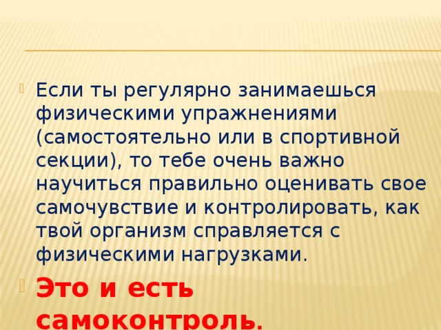 Если ты регулярно занимаешься физическими упражнениями (самостоятельно или в спортивной секции), то тебе очень важно научиться правильно оценивать свое самочувствие и контролировать, как твой организм справляется с физическими нагрузками. Это и есть самоконтроль . 
