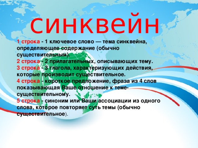 синквейн 1 строка - 1 ключевое слово — тема синквейна, определяющее содержание (обычно существительным).   2 строка - 2 прилагательных, описывающих тему.   3 строка - 3 глагола, характеризующих действия, которые производит существительное.  4 строка - короткое предложение, фраза из 4 слов показывающая Ваше отношение к теме-существительному.   5 строка - синоним или Ваши ассоциации из одного слова, которое повторяет суть темы (обычно существительное ). 