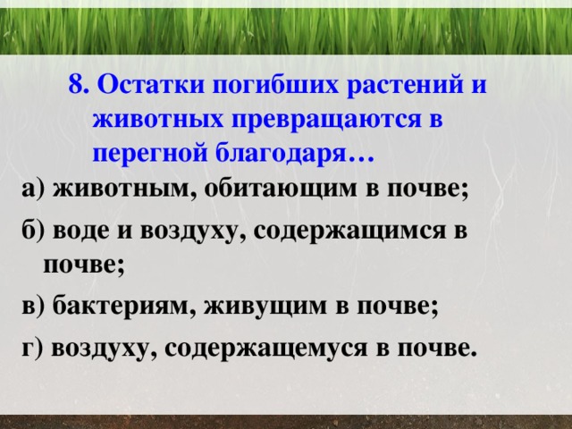  8. Остатки погибших растений и животных превращаются в перегной благодаря… а) животным, обитающим в почве; б) воде и воздуху, содержащимся в почве; в) бактериям, живущим в почве; г) воздуху, содержащемуся в почве.  