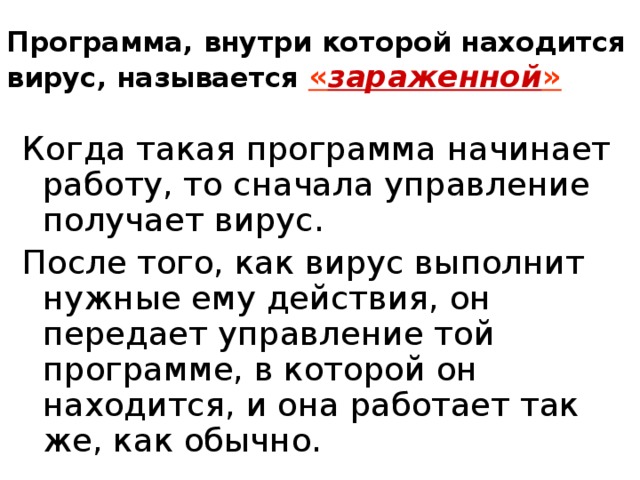 Программа, внутри которой находится вирус, называется « зараженной » Когда такая программа начинает работу, то сначала управление получает вирус. После того, как вирус выполнит нужные ему действия, он передает управление той программе, в которой он находится, и она работает так же, как обычно. 