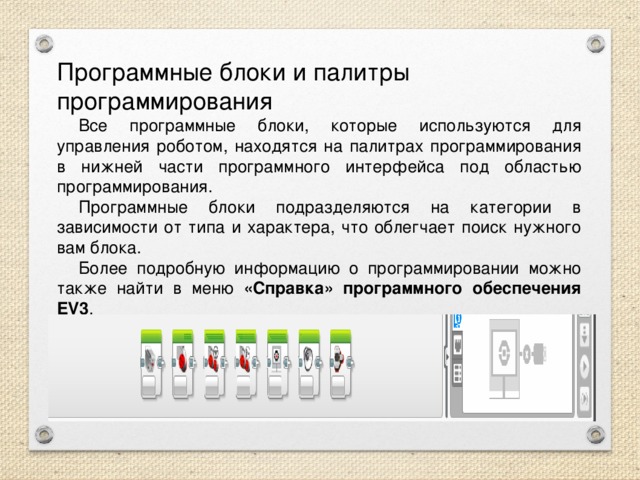 Программные блоки и палитры программирования  Все программные блоки, которые используются для управления роботом, находятся на палитрах программирования в нижней части программного интерфейса под областью программирования.  Программные блоки подразделяются на категории в зависимости от типа и характера, что облегчает поиск нужного вам блока.  Более подробную информацию о программировании можно также найти в меню «Справка» программного обеспечения EV3 . 