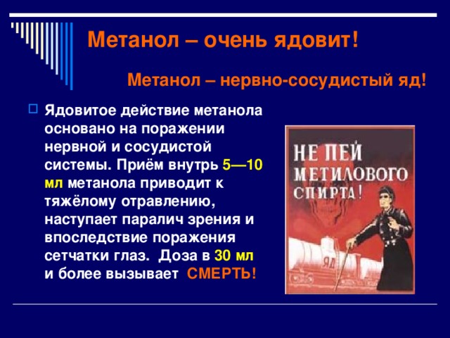 Метанол – очень ядовит! Метанол – нервно-сосудистый яд! Ядовитое действие метанола основано на поражении нервной и сосудистой системы. Приём внутрь 5—10 мл метанола приводит к тяжёлому отравлению, наступает паралич зрения и впоследствие поражения сетчатки глаз. Доза в 30 мл и более вызывает СМЕРТЬ! 