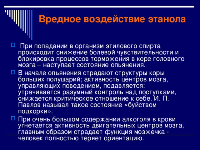 Вредное воздействие этанола  При попадании в организм этилового спирта происходит снижение болевой чувствительности и блокировка процессов торможения в коре головного мозга – наступает состояние опьянения. В начале опьянения страдают структуры коры больших полушарий; активность центров мозга, управляющих поведением, подавляется: утрачивается разумный контроль над поступками, снижается критическое отношение к себе. И. П. Павлов называл такое состояние «буйством подкорки». При очень большом содержании алкоголя в крови угнетается активность двигательных центров мозга, главным образом страдает функция мозжечка - человек полностью теряет ориентацию. 