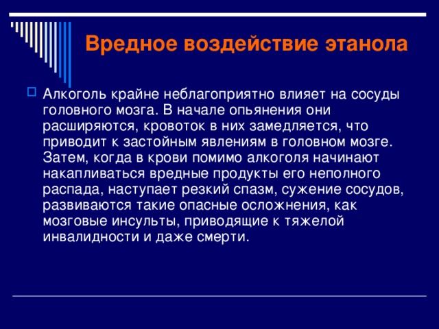Вредное воздействие этанола Алкоголь крайне неблагоприятно влияет на сосуды головного мозга. В начале опьянения они расширяются, кровоток в них замедляется, что приводит к застойным явлениям в головном мозге. Затем, когда в крови помимо алкоголя начинают накапливаться вредные продукты его неполного распада, наступает резкий спазм, сужение сосудов, развиваются такие опасные осложнения, как мозговые инсульты, приводящие к тяжелой инвалидности и даже смерти. 