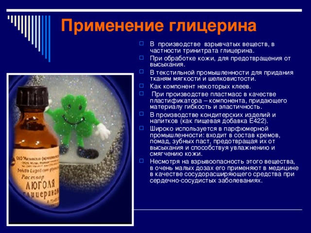 Применение глицерина В производстве взрывчатых веществ, в частности тринитрата глицерина. При обработке кожи, для предотвращения от высыхания. В текстильной промышленности для придания тканям мягкости и шелковистости. Как компонент некоторых кле e в.  При производстве пластмасс в качестве пластификатора – компонента, придающего материалу гибкость и эластичность. В производстве кондитерских изделий и напитков (как пищевая добавка E422). Широко используется в парфюмерной промышленности: входит в состав кремов, помад, зубных паст, предотвращая их от высыхания и способствуя увлажнению и смягчению кожи. Несмотря на взрывоопасность этого вещества, в очень малых дозах его применяют в медицине в качестве сосудорасширяющего средства при сердечно-сосудистых заболеваниях. 