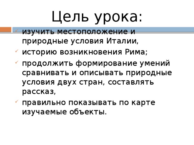 Цель урока:  изучить местоположение и природные условия Италии, историю возникновения Рима; продолжить формирование умений сравнивать и описывать природные условия двух стран, составлять рассказ, правильно показывать по карте изучаемые объекты. 
