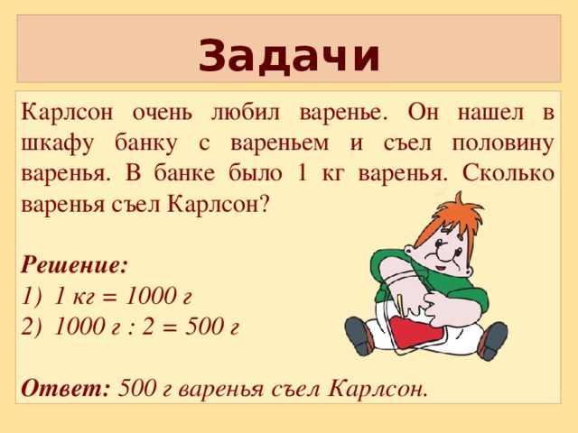 Задачи Карлсон очень любил варенье. Он нашел в шкафу банку с вареньем и съел половину варенья. В банке было 1 кг варенья. Сколько варенья съел Карлсон? Решение: 1 кг = 1000 г 1000 г : 2 = 500 г  Ответ: 500 г варенья съел Карлсон.  