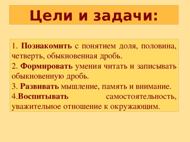 Цели и задачи: 1. Познакомить с понятием доля, половина, четверть, обыкновенная дробь. 2. Формировать умения читать и записывать обыкновенную дробь. 3. Развивать мышление, память и внимание. 4. Воспитывать самостоятельность, уважительное отношение к окружающим. 