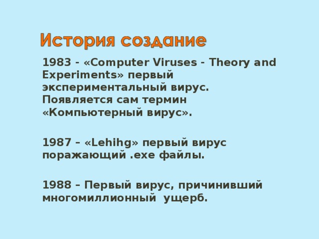1983 - «Computer Viruses - Theory and Experiments» первый экспериментальный вирус. Появляется сам термин «Компьютерный вирус».  1987 – « Lehihg »  первый вирус поражающий . exe файлы.  1988 – Первый вирус, причинивший многомиллионный ущерб. 