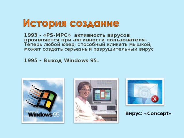 1993 - «PS-MPC»   активность вирусов проявляется при активности пользователя. Теперь любой юзер, способный кликать мышкой, может создать серьезный разрушительный вирус  1995 – Выход Windows 95. Вирус: « Concept » 