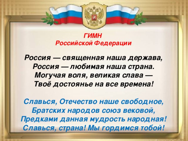 ГИМН Российской Федерации  Россия — священная наша держава, Россия — любимая наша страна. Могучая воля, великая слава — Твоё достоянье на все времена!  Славься, Отечество наше свободное, Братских народов союз вековой, Предками данная мудрость народная! Славься, страна! Мы гордимся тобой! 