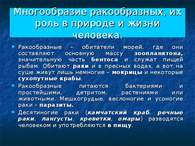 Многообразие ракообразных, их роль в природе и жизни человека. Ракообразные – обитатели морей, где они составляют основную массу зоопланктона, значительную часть бентоса и служат пищей рыбам. Обитают раки и в пресных водах, а вот на суше живут лишь немногие – мокрицы и некоторые сухопутные крабы . Ракообразные питаются бактериями и простейшими, детритом, растениями или животными. Мешкогрудые, веслоногие и усоногие раки – паразиты.  Десятиногие раки ( камчатский краб , речные раки , лангусты , креветки , омары ) разводятся человеком и употребляются в пищу . 