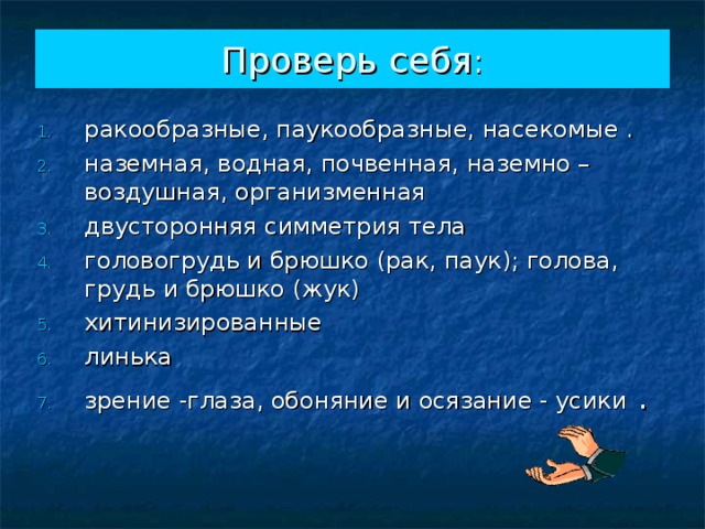Проверь себя : ракообразные, паукообразные, насекомые . наземная, водная, почвенная, наземно – воздушная, организменная двусторонняя симметрия тела головогрудь и брюшко (рак, паук); голова, грудь и брюшко (жук) хитинизированные линька зрение -глаза, обоняние и осязание - усики . 