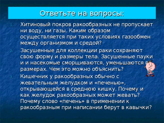 Ответьте на вопросы: Хитиновый покров ракообразных не пропускает ни воду, ни газы. Каким образом осуществляется при таких условиях газообмен между организмом и средой? Засушенные для коллекции раки сохраняют свою форму и размеры тела. Засушенные пауки и и насекомые сморщиваются, уменьшаются в размерах. Чем это можно объяснить? Кишечник у ракообразных обычно с жевательным желудком и «печенью», открывающейся в среднюю кишку. Почему и как желудок ракообразных может жевать? Почему слово «печень» в применении к ракообразным при написании берут в кавычки? 
