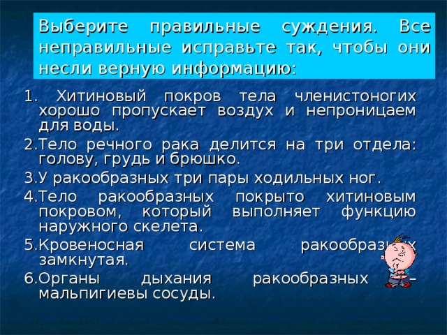 Выберите правильные суждения. Все неправильные исправьте так, чтобы они несли верную информацию: 1. Хитиновый покров тела членистоногих хорошо пропускает воздух и непроницаем для воды. 2.Тело речного рака делится на три отдела: голову, грудь и брюшко. 3.У ракообразных три пары ходильных ног. 4.Тело ракообразных покрыто хитиновым покровом, который выполняет функцию наружного скелета. 5.Кровеносная система ракообразных замкнутая. 6.Органы дыхания ракообразных – мальпигиевы сосуды. 