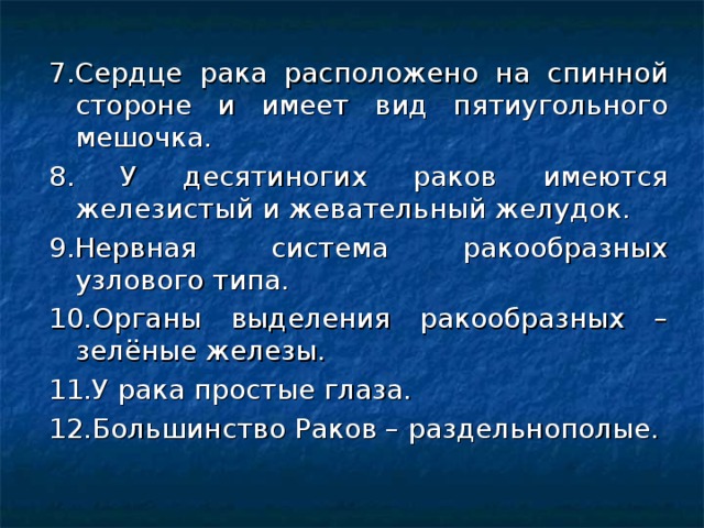 7.Сердце рака расположено на спинной стороне и имеет вид пятиугольного мешочка. 8. У десятиногих раков имеются железистый и жевательный желудок. 9.Нервная система ракообразных узлового типа. 10.Органы выделения ракообразных – зелёные железы. 11.У рака простые глаза. 12.Большинство Раков – раздельнополые. 