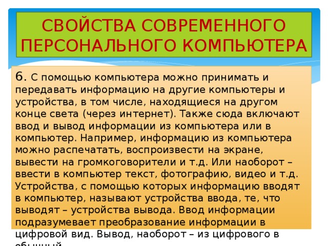 СВОЙСТВА СОВРЕМЕННОГО ПЕРСОНАЛЬНОГО КОМПЬЮТЕРА 6. С помощью компьютера можно принимать и передавать информацию на другие компьютеры и устройства, в том числе, находящиеся на другом конце света (через интернет). Также сюда включают ввод и вывод информации из компьютера или в компьютер. Например, информацию из компьютера можно распечатать, воспроизвести на экране, вывести на громкоговорители и т.д. Или наоборот – ввести в компьютер текст, фотографию, видео и т.д. Устройства, с помощью которых информацию вводят в компьютер, называют устройства ввода, те, что выводят – устройства вывода. Ввод информации подразумевает преобразование информации в цифровой вид. Вывод, наоборот – из цифрового в обычный. 