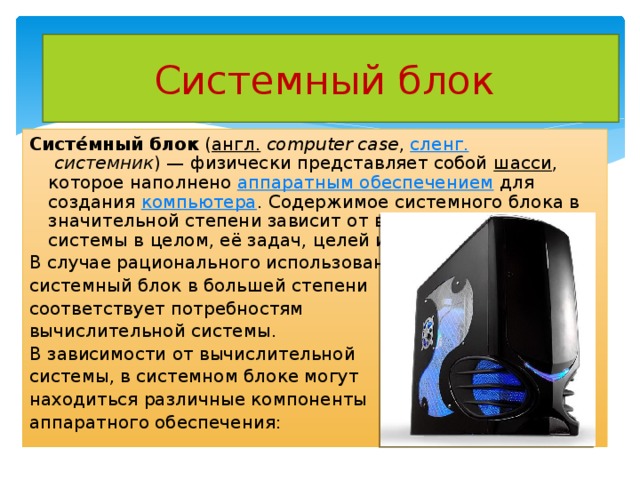 Системный блок Систе́мный блок  ( англ.   computer case ,  сленг.   системник ) — физически представляет собой  шасси , которое наполнено  аппаратным обеспечением  для создания  компьютера . Содержимое системного блока в значительной степени зависит от вычислительной системы в целом, её задач, целей и форм-фактора. В случае рационального использования, системный блок в большей степени соответствует потребностям вычислительной системы. В зависимости от вычислительной системы, в системном блоке могут находиться различные компоненты аппаратного обеспечения: 