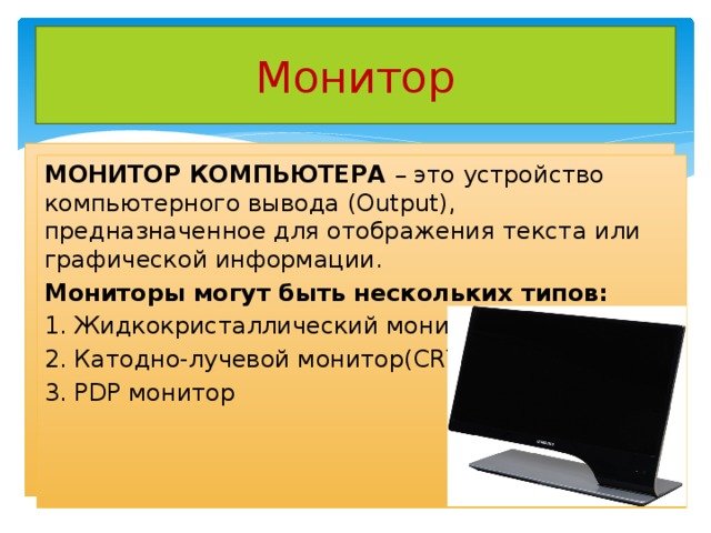 Монитор МОНИТОР КОМПЬЮТЕРА – это устройство компьютерного вывода (Output),  предназначенное для отображения текста или графической информации. Мониторы могут быть нескольких типов: 1. Жидкокристаллический монитор (LCD) 2. Катодно-лучевой монитор(CRT) 3. PDP монитор 