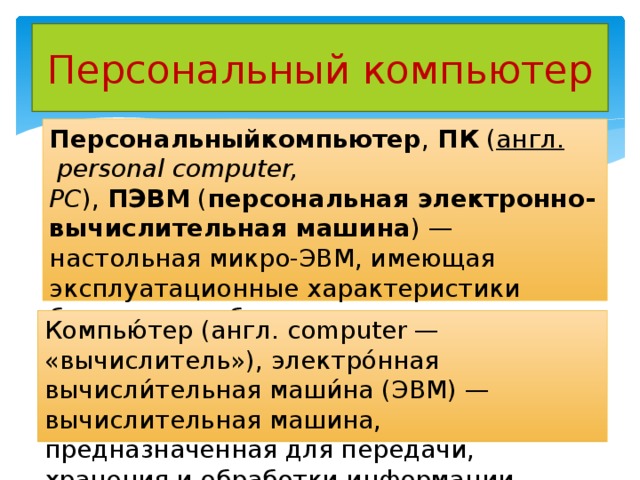 Персональный компьютер Персональныйкомпьютер ,  ПК  ( англ.   personal computer, PC ),  ПЭВМ  ( персональная электронно-вычислительная машина ) — настольная микро-ЭВМ, имеющая эксплуатационные характеристики бытового прибора и универсальные функциональные возможности Компью́тер (англ. computer — «вычислитель»), электро́нная вычисли́тельная маши́на (ЭВМ) — вычислительная машина, предназначенная для передачи, хранения и обработки информации. 