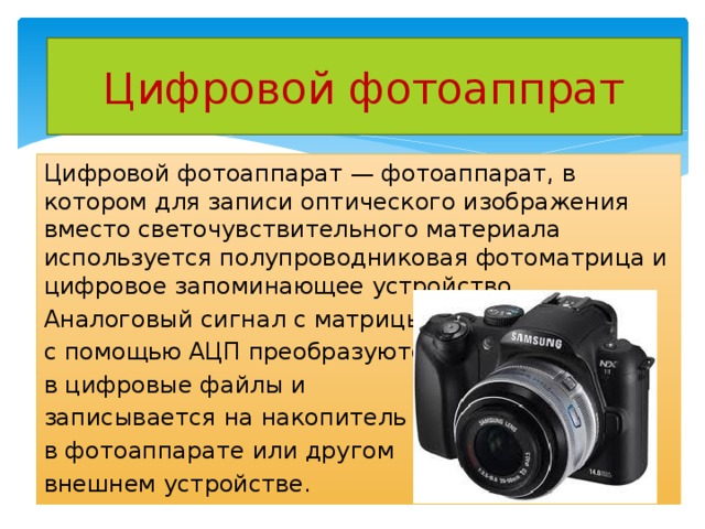 Цифровой фотоаппрат Цифровой фотоаппарат — фотоаппарат, в котором для записи оптического изображения вместо светочувствительного материала используется полупроводниковая фотоматрица и цифровое запоминающее устройство. Аналоговый сигнал с матрицы с помощью АЦП преобразуются в цифровые файлы и записывается на накопитель в фотоаппарате или другом внешнем устройстве. 
