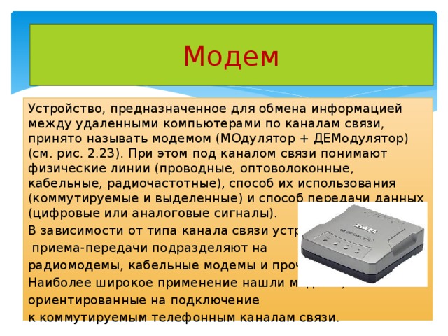 Модем Устройство, предназначенное для обмена информацией между удаленными компьютерами по каналам связи, принято называть модемом (МОдулятор + ДЕМодулятор) (см. рис. 2.23). При этом под каналом связи понимают физические линии (проводные, оптоволоконные, кабельные, радиочастотные), способ их использования (коммутируемые и выделенные) и способ передачи данных (цифровые или аналоговые сигналы). В зависимости от типа канала связи устройства  приема-передачи подразделяют на радиомодемы, кабельные модемы и прочие. Наиболее широкое применение нашли модемы, ориентированные на подключение к коммутируемым телефонным каналам связи. 