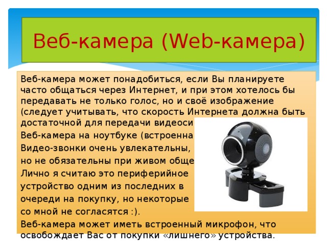 Веб-камера (Web-камера) Веб-камера может понадобиться, если Вы планируете часто общаться через Интернет, и при этом хотелось бы передавать не только голос, но и своё изображение (следует учитывать, что скорость Интернета должна быть достаточной для передачи видеосигнала). Веб-камера на ноутбуке (встроенная) Видео-звонки очень увлекательны, но не обязательны при живом общении. Лично я считаю это периферийное устройство одним из последних в очереди на покупку, но некоторые со мной не согласятся :). Веб-камера может иметь встроенный микрофон, что освобождает Вас от покупки «лишнего» устройства. 