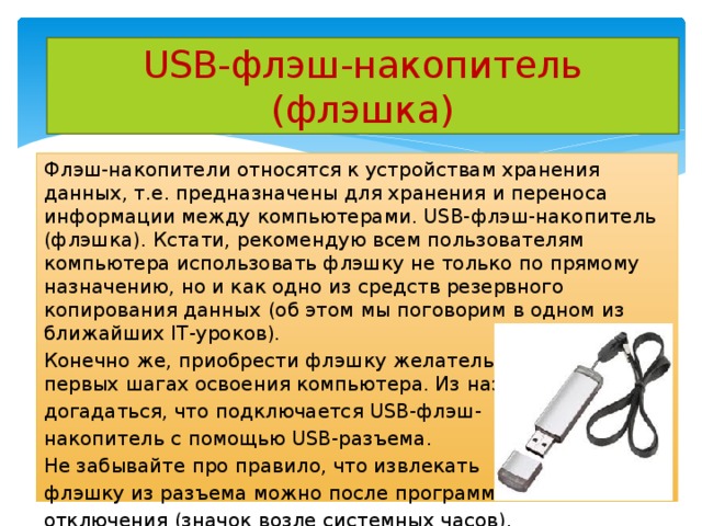USB-флэш-накопитель (флэшка) Флэш-накопители относятся к устройствам хранения данных, т.е. предназначены для хранения и переноса информации между компьютерами. USB-флэш-накопитель (флэшка). Кстати, рекомендую всем пользователям компьютера использовать флэшку не только по прямому назначению, но и как одно из средств резервного копирования данных (об этом мы поговорим в одном из ближайших IT-уроков). Конечно же, приобрести флэшку желательно уже на первых шагах освоения компьютера. Из названия можно догадаться, что подключается USB-флэш- накопитель с помощью USB-разъема. Не забывайте про правило, что извлекать флэшку из разъема можно после программного отключения (значок возле системных часов). 